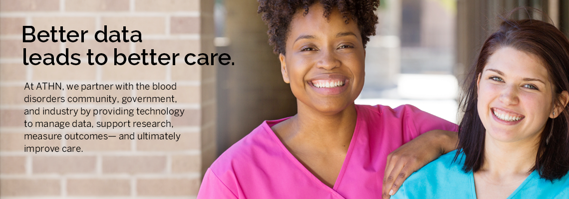 Better data leads to better care. At ATHN, we partner with the blood disorders community, government, and industry by providing technology to manage data, support research, measure outcomes--and ultimately improve care.